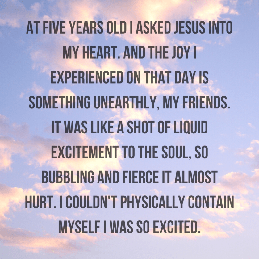 At five years old I asked Jesus into my heart. And the joy I experienced on that day is something unearthly, my friends. It was like a shot of liquid excitement to the soul, so bubbling and fierce it almost hur