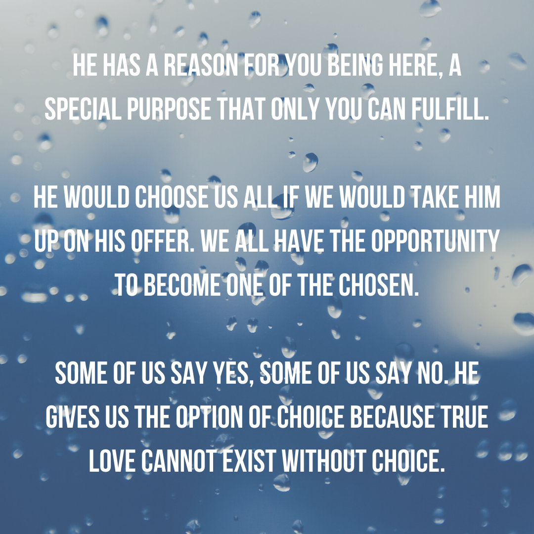He has a reason for you being here, a special purpose that only you can fulfill.He would choose us all if we would take Him up on His offer. We all have the opportunity to become one of the chosen.Some of us sa