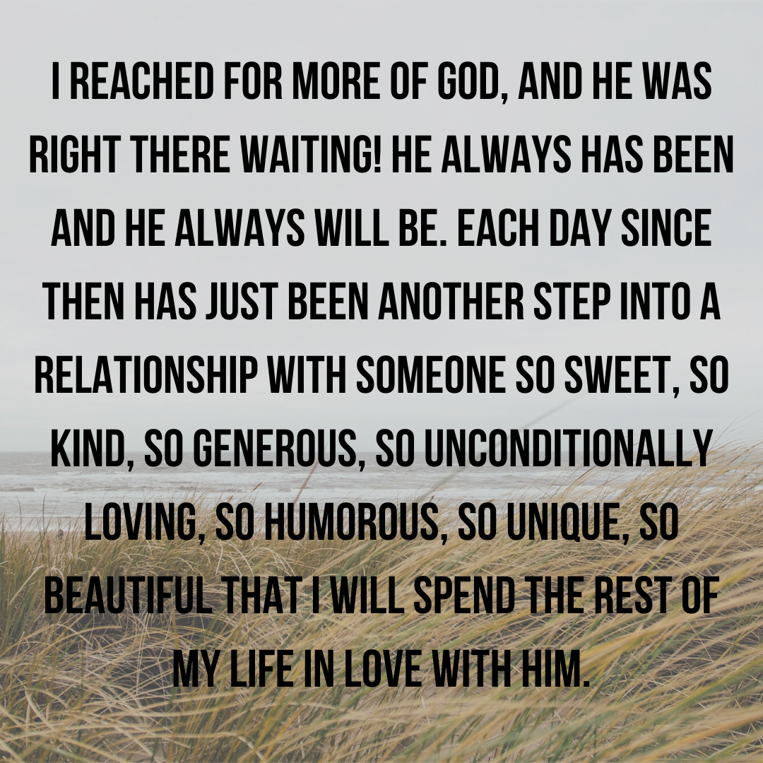 I reached for the more of God, and He was RIGHT THERE! He always has been and He will never leave. Each day has just been another step into a relationship with Someone so sweet, so kind, so generous, so uncondi