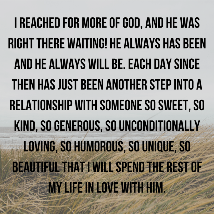 I reached for the more of God, and He was RIGHT THERE! He always has been and He will never leave. Each day has just been another step into a relationship with Someone so sweet, so kind, so generous, so uncondi