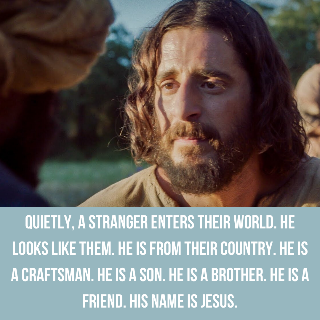Quietly, a stranger named enters their world. He looks like them. He is from their country. He is a craftsman. He is a son. He is a brother. He is a friend. His name is Jesus.